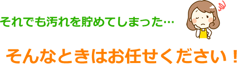 汚れを貯めてしまったときはお任せください！